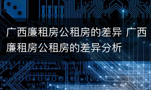 广西廉租房公租房的差异 广西廉租房公租房的差异分析