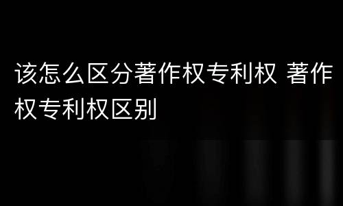 该怎么区分著作权专利权 著作权专利权区别