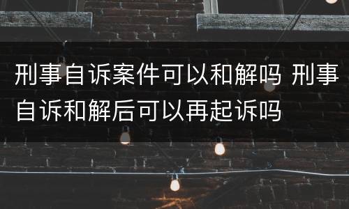 刑事自诉案件可以和解吗 刑事自诉和解后可以再起诉吗