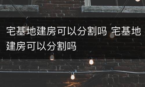 宅基地建房可以分割吗 宅基地建房可以分割吗