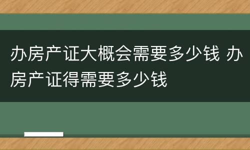 办房产证大概会需要多少钱 办房产证得需要多少钱