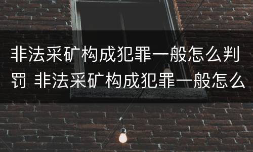 非法采矿构成犯罪一般怎么判罚 非法采矿构成犯罪一般怎么判罚的