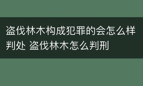 盗伐林木构成犯罪的会怎么样判处 盗伐林木怎么判刑