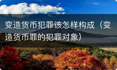 变造货币犯罪该怎样构成（变造货币罪的犯罪对象）