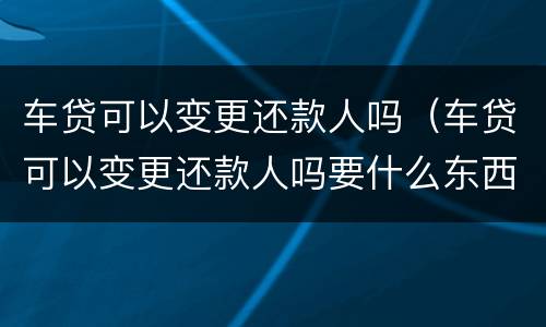 车贷可以变更还款人吗（车贷可以变更还款人吗要什么东西）