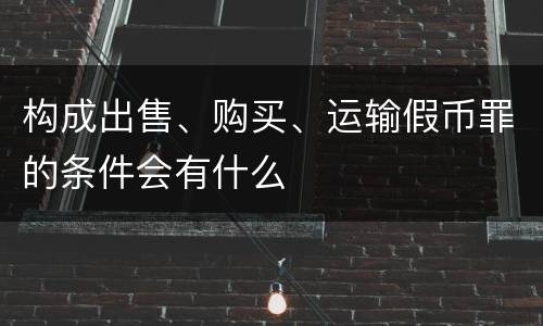构成出售、购买、运输假币罪的条件会有什么