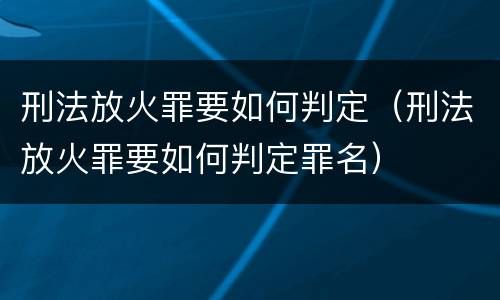 刑法放火罪要如何判定（刑法放火罪要如何判定罪名）