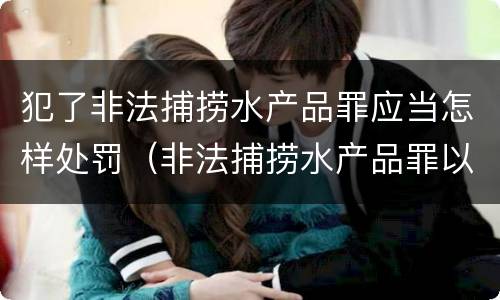 犯了非法捕捞水产品罪应当怎样处罚（非法捕捞水产品罪以后有什么）