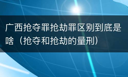 广西抢夺罪抢劫罪区别到底是啥（抢夺和抢劫的量刑）