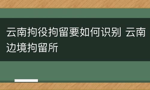 云南拘役拘留要如何识别 云南边境拘留所