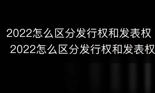 2022怎么区分发行权和发表权 2022怎么区分发行权和发表权的区别