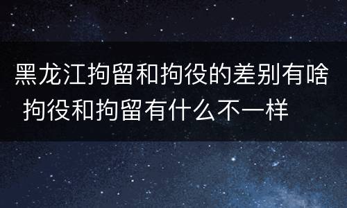黑龙江拘留和拘役的差别有啥 拘役和拘留有什么不一样