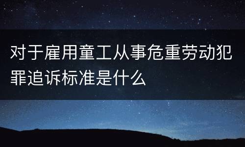 对于雇用童工从事危重劳动犯罪追诉标准是什么