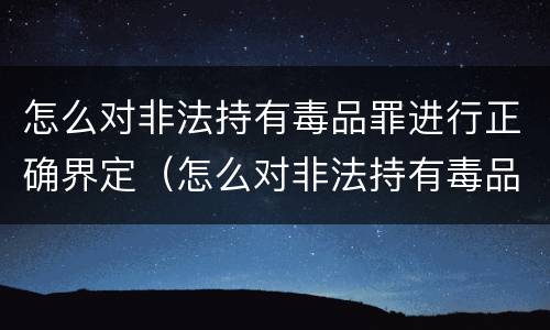 怎么对非法持有毒品罪进行正确界定（怎么对非法持有毒品罪进行正确界定呢）
