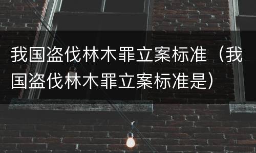 我国盗伐林木罪立案标准（我国盗伐林木罪立案标准是）