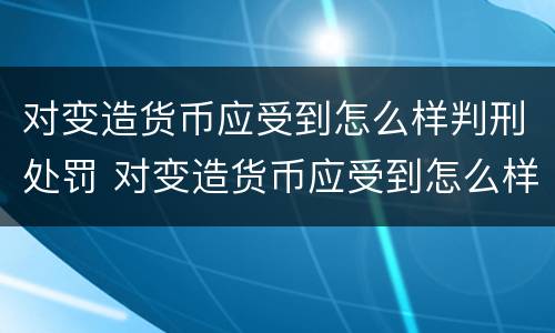 对变造货币应受到怎么样判刑处罚 对变造货币应受到怎么样判刑处罚呢