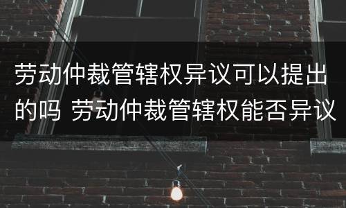 劳动仲裁管辖权异议可以提出的吗 劳动仲裁管辖权能否异议