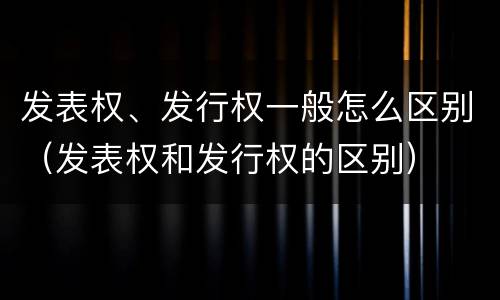 发表权、发行权一般怎么区别（发表权和发行权的区别）