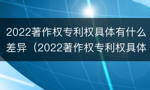 2022著作权专利权具体有什么差异（2022著作权专利权具体有什么差异呢）