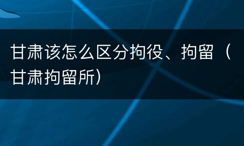 甘肃该怎么区分拘役、拘留（甘肃拘留所）