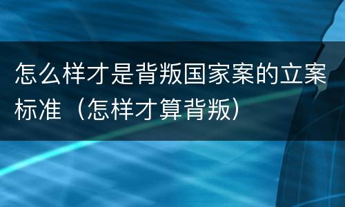 怎么样才是背叛国家案的立案标准（怎样才算背叛）