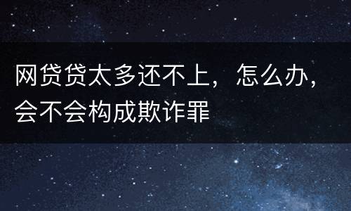 网贷贷太多还不上，怎么办，会不会构成欺诈罪