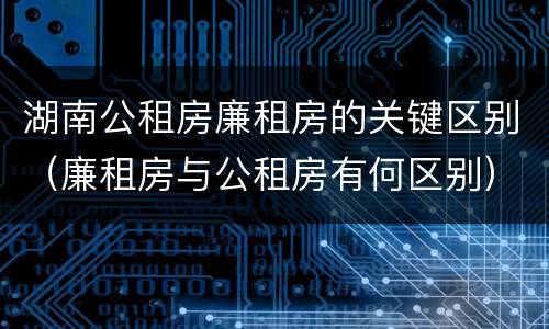 湖南公租房廉租房的关键区别（廉租房与公租房有何区别）