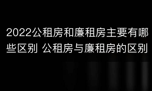 2022公租房和廉租房主要有哪些区别 公租房与廉租房的区别都在此,别再搞错了!