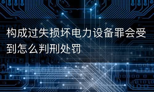 构成过失损坏电力设备罪会受到怎么判刑处罚