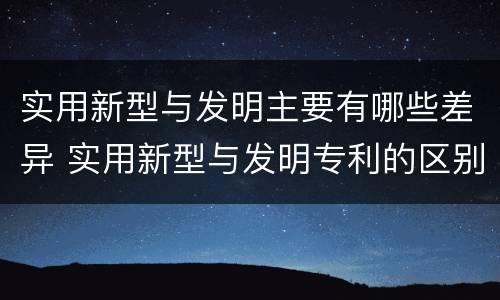 实用新型与发明主要有哪些差异 实用新型与发明专利的区别有哪些