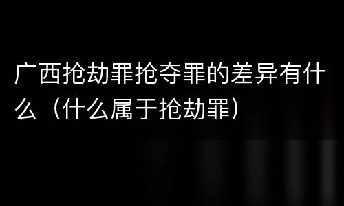 广西抢劫罪抢夺罪的差异有什么（什么属于抢劫罪）