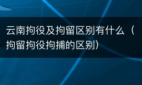 云南拘役及拘留区别有什么（拘留拘役拘捕的区别）