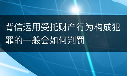 背信运用受托财产行为构成犯罪的一般会如何判罚