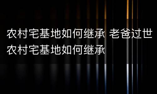农村宅基地如何继承 老爸过世农村宅基地如何继承