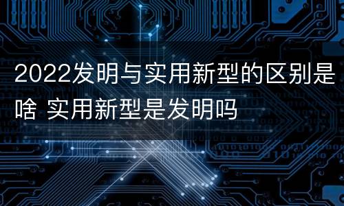 2022发明与实用新型的区别是啥 实用新型是发明吗