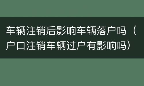 车辆注销后影响车辆落户吗（户口注销车辆过户有影响吗）