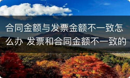 合同金额与发票金额不一致怎么办 发票和合同金额不一致的情况说明怎么写