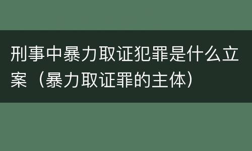 刑事中暴力取证犯罪是什么立案（暴力取证罪的主体）
