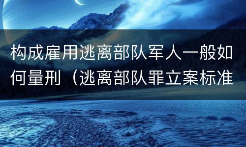 构成雇用逃离部队军人一般如何量刑（逃离部队罪立案标准）