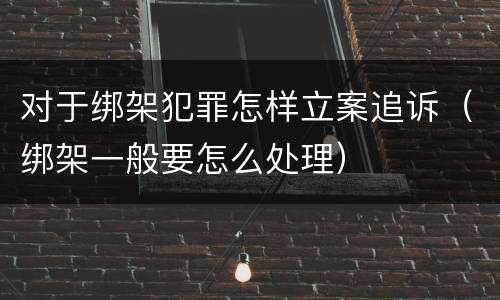 对于绑架犯罪怎样立案追诉（绑架一般要怎么处理）