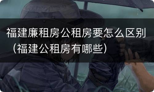 福建廉租房公租房要怎么区别（福建公租房有哪些）