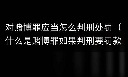 对赌博罪应当怎么判刑处罚（什么是赌博罪如果判刑要罚款多少?）