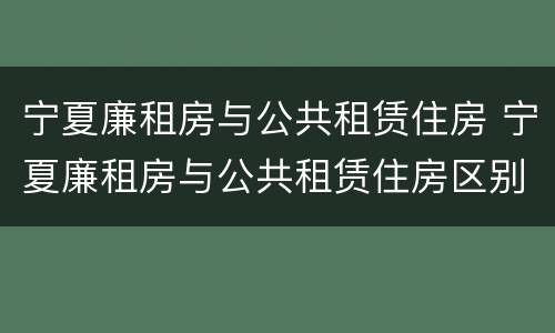宁夏廉租房与公共租赁住房 宁夏廉租房与公共租赁住房区别