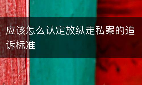 应该怎么认定放纵走私案的追诉标准