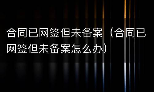 合同已网签但未备案（合同已网签但未备案怎么办）