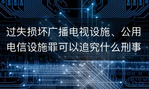 过失损坏广播电视设施、公用电信设施罪可以追究什么刑事责任