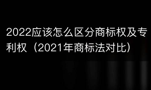 2022应该怎么区分商标权及专利权（2021年商标法对比）