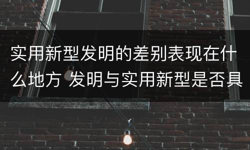 实用新型发明的差别表现在什么地方 发明与实用新型是否具有实用性