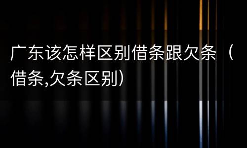 广东该怎样区别借条跟欠条（借条,欠条区别）