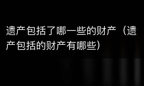 遗产包括了哪一些的财产（遗产包括的财产有哪些）